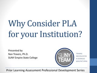 Why Consider PLA
for your Institution?
Presented by
Nan Travers, Ph.D.
SUNY Empire State College
Prior Learning Assessment Professional Development Series
 