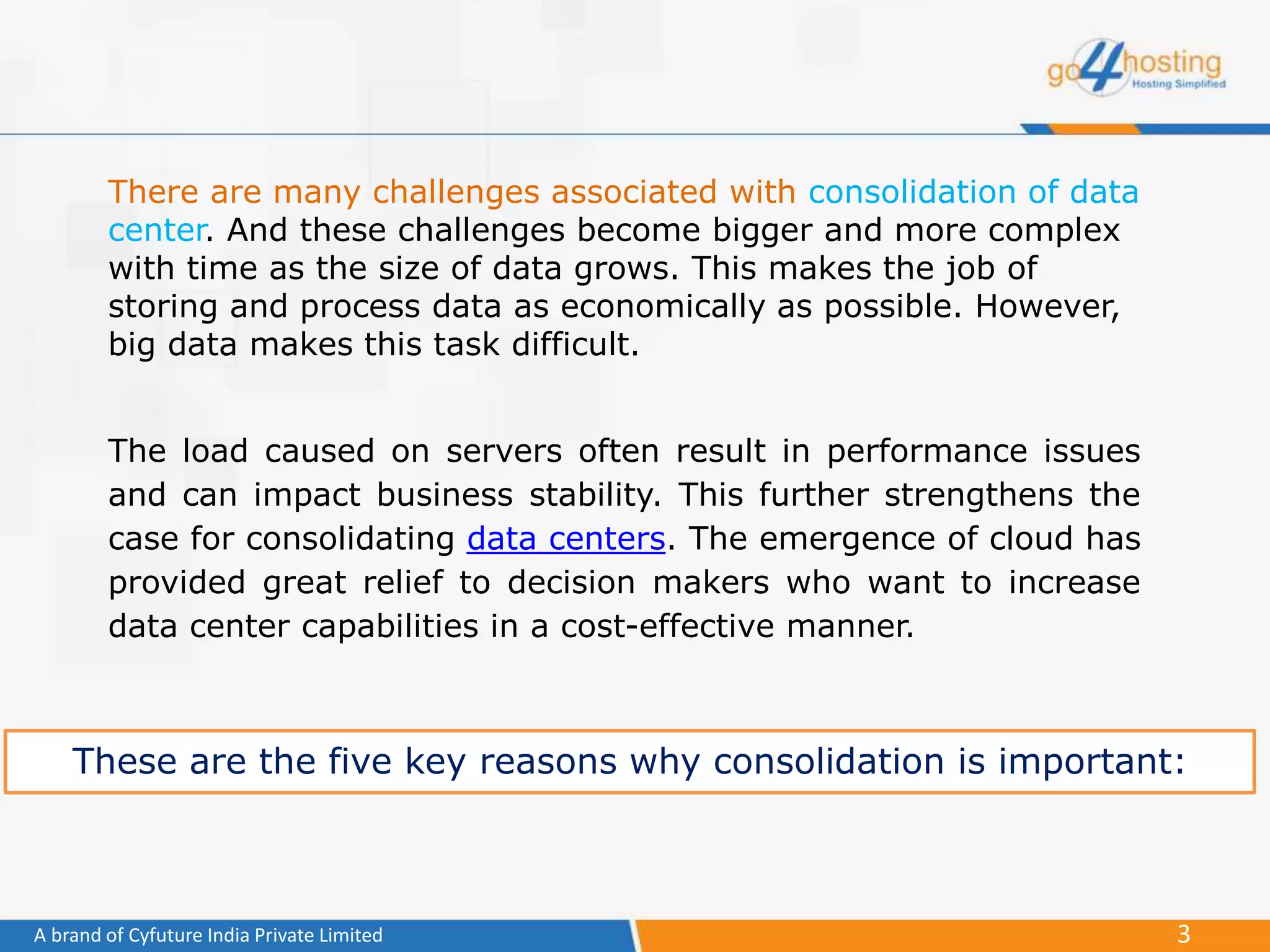 3A brand of Cyfuture India Private Limited
There are many challenges associated with consolidation of data
center. And these challenges become bigger and more complex
with time as the size of data grows. This makes the job of
storing and process data as economically as possible. However,
big data makes this task difficult.
The load caused on servers often result in performance issues
and can impact business stability. This further strengthens the
case for consolidating data centers. The emergence of cloud has
provided great relief to decision makers who want to increase
data center capabilities in a cost-effective manner.
These are the five key reasons why consolidation is important:
 