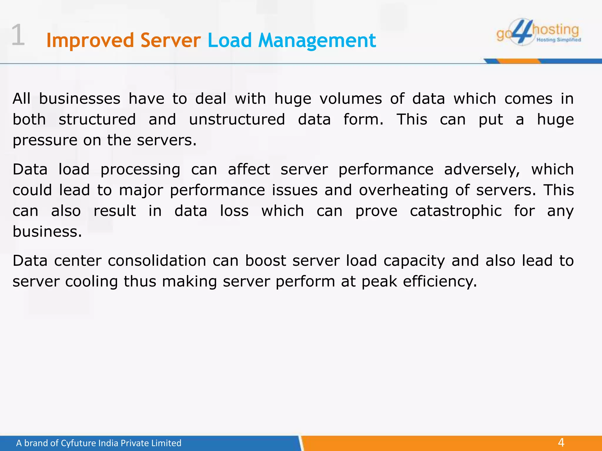 4A brand of Cyfuture India Private Limited
Improved Server Load Management
All businesses have to deal with huge volumes of data which comes in
both structured and unstructured data form. This can put a huge
pressure on the servers.
Data load processing can affect server performance adversely, which
could lead to major performance issues and overheating of servers. This
can also result in data loss which can prove catastrophic for any
business.
Data center consolidation can boost server load capacity and also lead to
server cooling thus making server perform at peak efficiency.
1
 