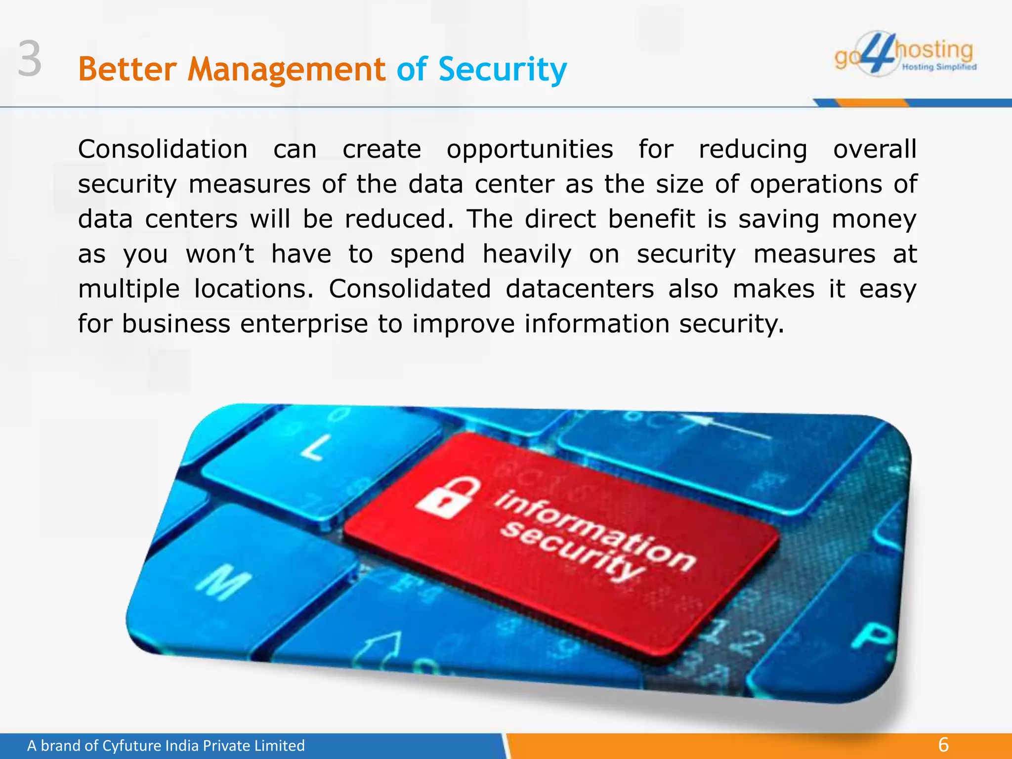 6A brand of Cyfuture India Private Limited
Better Management of Security
Consolidation can create opportunities for reducing overall
security measures of the data center as the size of operations of
data centers will be reduced. The direct benefit is saving money
as you won’t have to spend heavily on security measures at
multiple locations. Consolidated datacenters also makes it easy
for business enterprise to improve information security.
3
 