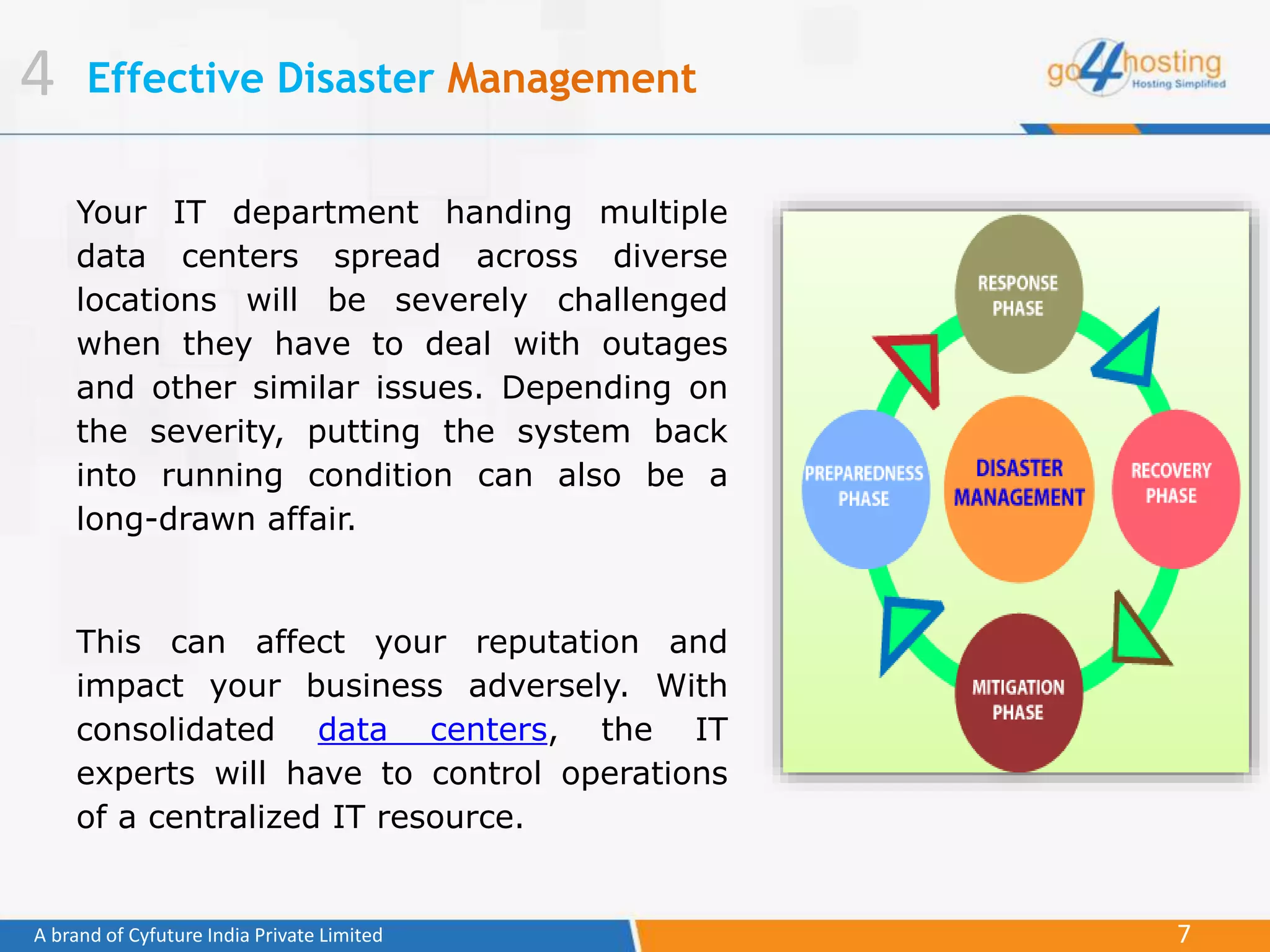 7A brand of Cyfuture India Private Limited
Effective Disaster Management
Your IT department handing multiple
data centers spread across diverse
locations will be severely challenged
when they have to deal with outages
and other similar issues. Depending on
the severity, putting the system back
into running condition can also be a
long-drawn affair.
This can affect your reputation and
impact your business adversely. With
consolidated data centers, the IT
experts will have to control operations
of a centralized IT resource.
4
 
