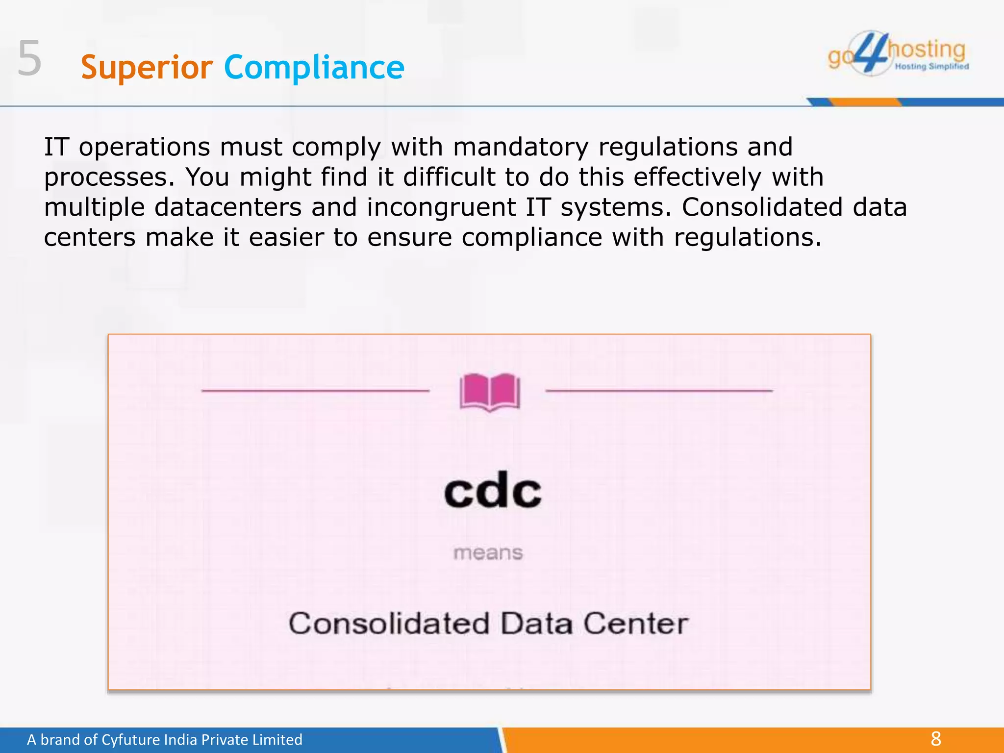 8A brand of Cyfuture India Private Limited
Superior Compliance
IT operations must comply with mandatory regulations and
processes. You might find it difficult to do this effectively with
multiple datacenters and incongruent IT systems. Consolidated data
centers make it easier to ensure compliance with regulations.
5
 