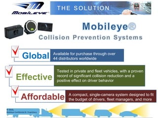 Global Available for purchase through over  44 distributors worldwide Tested in private and fleet vehicles, with a proven record of significant collision reduction and a positive effect on driver behavior Effective A compact, single-camera system designed to fit the budget of drivers, fleet managers, and more Affordable 