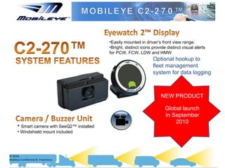 Easily mounted in driver’s front view range. Bright, distinct icons provide distinct visual alerts for PCW, FCW, LDW and HMW.  Smart camera with SeeQ2™ installed Windshield mount included NEW PRODUCT Global launch In September 2010 Optional hookup to fleet management system for data logging  