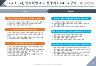 Build Your Own Cloud
48
Copyright © 2018 AcornSoft All Rights Reserved
Case 1. L사, 탄력적인 APP 운영과 DevOps 구축
SolutionProblem
가끔 사용하지만 없앨 수 없는 시스템의 자원 낭비
• 해마다 특정 시기에만 단기적으로 사용하는 서비스 (ex. 회사 전용 채
용 시스템) 이지만, 데이터 센터 내의 시스템 자원을 항상 점유하고
있어 불필요한 시스템 자원이 낭비되고 있음.
일시적으로 폭주하는 트래픽의 대응
• 서비스 운영 시기에는 일시적으로 트래픽이 폭주하기도 하여, 오히
려 데이터 센터 내의 고정된 시스템 자원만으로는 부족한 상황이 발
생함.
• 장비 추가 구매를 위한 트래픽 예측도 어렵지만, 평상시 사용하지 않
는 시스템이라 자원이 추가로 낭비될 수 있음.
변화가 두려운 개발/운영 환경
• 서로 다른 외주 업체에 의해 개발된 각 시스템들은 개발 환경과 운영
환경이 모두 달라 운영 부담이 증가함.
• 시스템의 설치, 백업, 복구 등이 각 시스템마다 상이하고, 자동화되어
있지 않아 인프라의 변경이 있을 때마다 많은 위험과 이를 해소하기
위한 많은 인적 자원이 투입되어야 함.
• 각 시스템마다 독립된 개발계/검증계를 상시 제공할 자원의 여유가
없어, 시스템 변경의 위험이 증가함.
컨테이너 전환 à 어플리케이션 배포와 실행이 쉽게
• 각 어플리케이션을 표준화된 형식으로 저장 관리함.
• 어플리케이션을 별도의 설치와 설정 과정없이 배포하고 실행할 수
있는 기반을 마련함.
• 인프라에 상관없이 동일한 어플리케이션을 배포할 수 있게 됨.
배포 자동화/표준화 à 안전하게 어플리케이션 변경/복구
• 변경된 어플리케이션의 배포를 자동화하고 표준화함.
• 서비스의 중단없이 어플리케이션을 변경할 수 있음.
• 이전 버전으로의 복구 절차도 자동화 함.
• 개발계/검증계/운영계에 어플리케이션 배포를 단순화함
하이브리드 클라우드 구성 à 목적에 맞게 분리하여 운영
• 개발계와 검증계는 각 시스템별로 필요할 때마다 데이터 센터 내에
구성하여 사용한 후 반납함. 보유한 인프라 자원을 복수의 시스템 개
발과 검증을 위해 공유하여 사용함.
• 운영계는 퍼블릭클라우드에 구성하여, 일시적인 트래픽 폭주에 유연
하게 대응하고, 사용이 끝나면 즉시 자원을 반납함.
• 개발계/검증계/운영계의 접근 권한 분리하여 운영 안정성을 높임.
 
