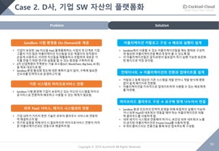 Build Your Own Cloud
50
Copyright © 2018 AcornSoft All Rights Reserved
Case 2. D사, 기업 SW 자산의 플랫폼화
SolutionProblem
Sandbox 시험 환경을 On-Demand로 제공
• 기업이 보유한 SW 자산을 PaaS 플랫폼화하는 사업의 첫 단계로 기업
그룹이 가진 많은 어플리케이션 자산들을 모든 계열사의 임직원이
손쉽게 사용하고, 이러한 자산들을 재활용하고 조합하여 새로운 가
치를 만들기 위한 연구와 실험을 할 수 있는 환경을 구축하려 함.
• 4차 산업혁명의 주목받는 기술 요소들(IoT, BlockChain, Big Data, AI 등)
을 목표 대상으로 함.
• Sandbox 환경 활성화 정도에 대한 예측이 쉽지 않아, 구축에 필요한
인프라를 탄력적으로 운영하고자 함.
기존 시스템의 마이크로서비스 전환
• Sandbox 시험 환경에 기업이 보유하고 있는 자신의 시스템을 마이크
로서비스로 전환하여 배포하고 사용할 수 있는 체계가 필요함.
외부 PaaS 서비스, 레거시 시스템과의 연동
• 기업 내부가 가지지 못한 기술은 외부의 클라우드 서비스와 연동하
여 해결하고자 함.
• 연구와 실험을 위해 반드시 필요하지만 마이크로서비스 전환이 어려
운 어플리케이션과는 연동으로 해결하려 함.
어플리케이션 카탈로그 구성 à 배포와 실행이 쉽게
• Sandbox에서 사용할 수 있는 어플리케이션들을 메뉴 형태로 구성하
여 필요한 어플리케이션을 빠르게 찾아 볼 수 있도록 함.
• 각 어플리케이션들은 설치과정이 필요없이 즉시 실행 가능한 표준화
된 형식으로 저장 관리함.
컨테이너化 à 어플리케이션의 전환과 업데이트를 쉽게
• 카탈로그 등록 대상인 기존 시스템을 개발 언어나 개발 방식에 영향
없이 쉽게 패키지로 전환함.
• 어플리케이션을 지속적으로 업데이트하여 사용할 수 있는 배포체계
를 마련함.
하이브리드 클라우드 구성 à 요구에 맞게 나누어서 연결
운영• Sandbox 환경 인프라의 탄력적 운영을 위해 독립적인 실행이 가능하
거나 외부 PaaS와 네트워크 연동을 해야 하는 어플리케이션은 퍼블
릭 클라우드를 사용하게 함.
• 내부 레거시 시스템과 연동해야 하거나, 보안상 외부 네트워크 노출
이 금지된 어플리케이션은 Private Cloud를 사용하게 함.
• 두개의 클러스터는 전용선을 통해 보안 접속하도록 구성함.
 