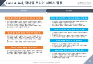 Build Your Own Cloud
54
Copyright © 2018 AcornSoft All Rights Reserved
Case 4. A사, 칵테일 온라인 서비스 활용
SolutionProblem
설치形 솔루션의 판매가 늘어나면서 유지보수 비용 증가
• 고객 인프라에 솔루션을 직접 설치하고 유지보수해야 하기 때문에,
솔루션 판매에 따라 고객이 증가할 수록 지역적으로 분산된 고객 인
프라에 개별적으로 대응해야 하는 일이 크게 증가함.
• 고객마다 개별적으로 기술지원을 해야 되기 때문에 솔루션의 버전
업그레이드 또는 패치가 갈수록 어려워 짐.
설치形 솔루션 외에 온라인 서비스 추가 도입 모색
• 영업에 의존하는 설치형 솔루션 판매가 가진 솔루션 공급 절차와 시
간의 한계를 극복하고, 솔루션 도입 비용 부담을 느끼는 중/소규모
기업 고객들까지 고객으로 확대하기 위해 온라인 서비스 도입을 원
함.
• 온라인 서비스 도입에 따르는 시간과 비용 해결책 모색중
컨테이너 DevOps 플랫폼 도입 비용 부담
• 솔루션의 개발/검증/배포의 사이클을 효율적으로 하기 위해 일찍부
터 DevOps와 더불어 Container의 도입을 고심해 왔으나, 기술 도입에
따르는 학습 장벽과 도입 비용의 부담으로 주저함.
온라인 원격 설치/관리 à 빠른 대응, 유지보수 부담 감소
• 고객 지정한 인프라 (Data Center, Public Cloud, Private Cloud) 에 원격
보안 접속하여 솔루션을 설치하고 관리함.
• 솔루션 설치와 유지보수에 따르는 시간과 인건비를 절감함.
• 어플리케이션 배포의 표준화/자동화로 유지보수의 실수를 줄임
온라인 플랫폼 서비스 à 도입 부담 해소
• 컨테이너 DevOps 플랫폼을 온라인 서비스로 제공함.
• 고객은 서비스 이용 규모에 따라 사용료를 지불할 수 있음. 플랫폼 초
기 도입 비용과 시간을 크게 줄이게 됨
Multi-Tenant 관리 à 목적에 맞게 분리 운영
• 조직 또는 팀에 따라 클러스터 인프라 자원과 어플리케이션에 대한
권한을 다르게 운영할 수 있는 작업 공간을 제공함.
• 설치형 솔루션의 유지보수, 온라인 서비스, 개발/검증 환경 등의 사
업 목적 별로 운영 환경을 분리함.
다중 클러스터 통합 관리 à 관리 포인트 단일화
• 기업별로 분리 운영되는 많은 클러스터들을 하나의 관리화면에서 통
합하여 관리함.
• 각 클러스터의 인프라 상태, 솔루션 상태 모니터링을 한번에 할 수 있
고, 각 클러스터에 배포된 어플리케이션의 버전 관리도 용이해짐.
 