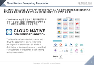 Build Your Own Cloud
6
Copyright © 2018 AcornSoft All Rights Reserved
Cloud Native Computing Foundation
Cloud Native Computing은 클라우드 네이티브 컴퓨팅 재단이 주도 하고 있으며 관련 오픈소스를 통합 관리하고
정책/표준을 협의. 기존 글로벌 클라우드 공급자와 기술 기업들이 대거 참여하여 운영 됨
Cloud Native App을 실현하기 위해 개별적으로
진행되는 관련 기술들이 플랫폼의 관점에서 일
관된 방향으로 발전할 수 있도록 주도
The Foundation’s mission is to create and
drive the adoption of a new computing
paradigm that is optimized for modern
distributed systems environments capable of
scaling to tens of thousands of self healing
multi-tenant nodes.
 