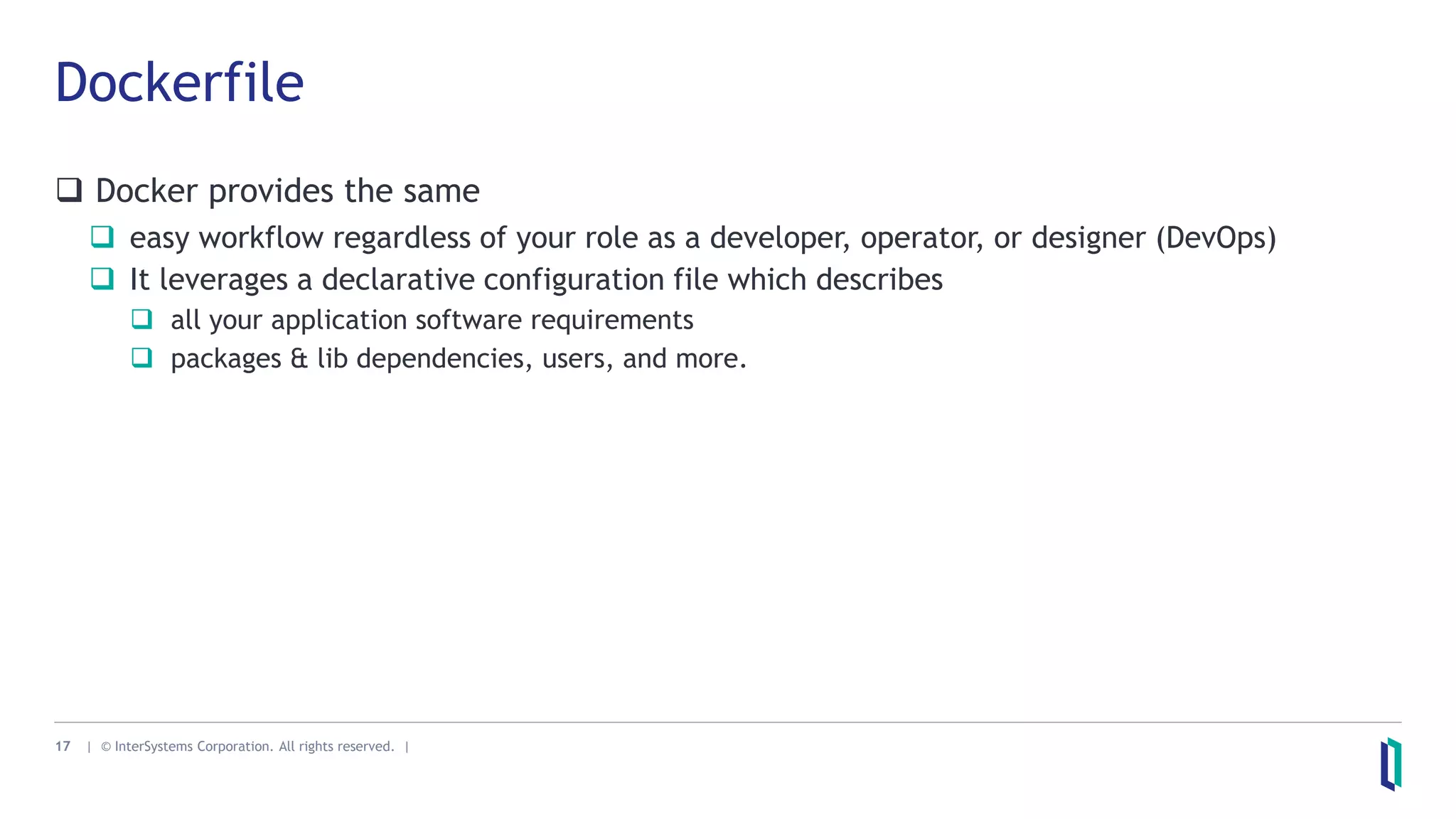 17 | © InterSystems Corporation. All rights reserved. |
Dockerfile
 Docker provides the same
 easy workflow regardless of your role as a developer, operator, or designer (DevOps)
 It leverages a declarative configuration file which describes
 all your application software requirements
 packages & lib dependencies, users, and more.
 