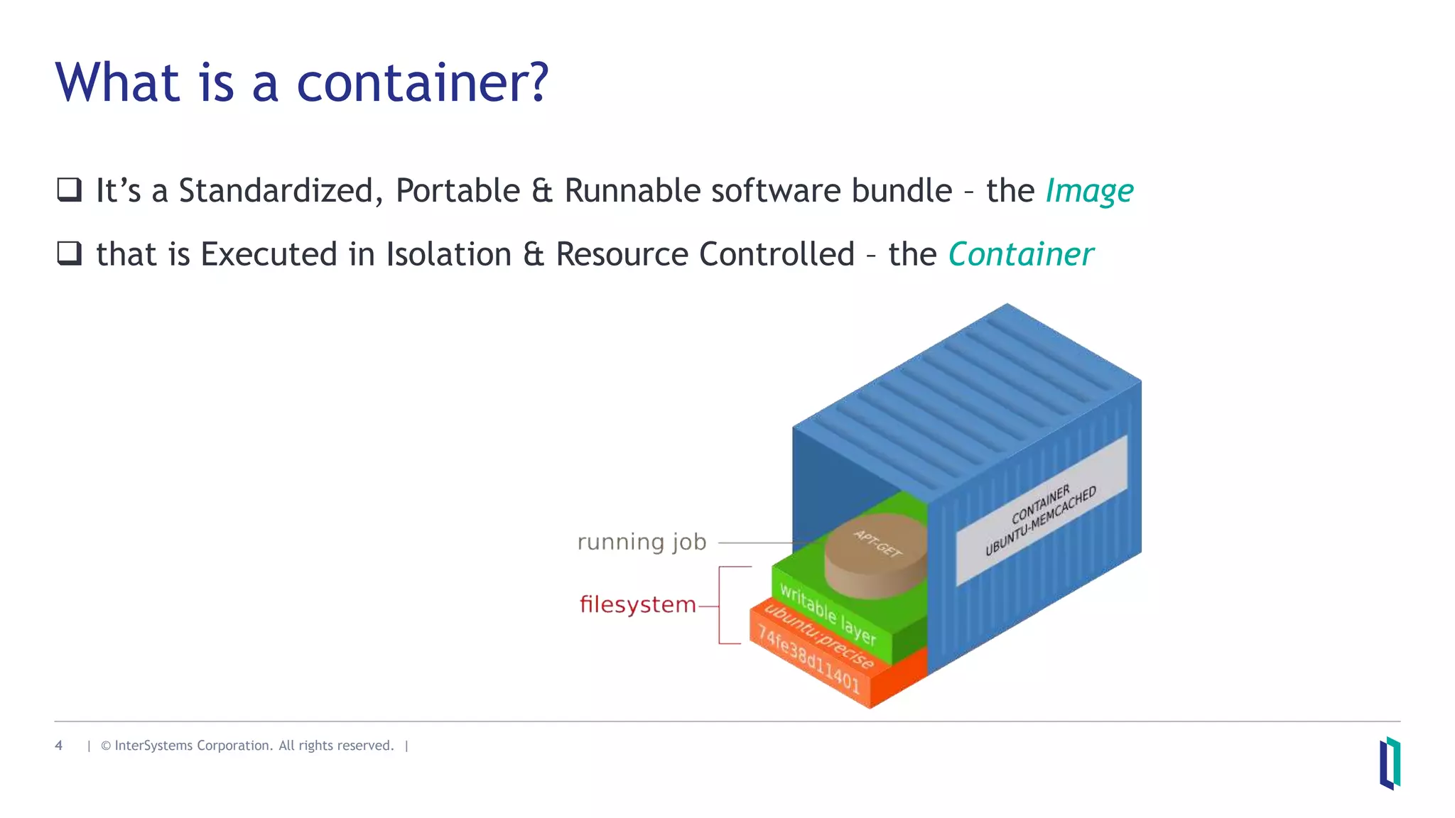 4 | © InterSystems Corporation. All rights reserved. |
What is a container?
 It’s a Standardized, Portable & Runnable software bundle – the Image
 that is Executed in Isolation & Resource Controlled – the Container
 