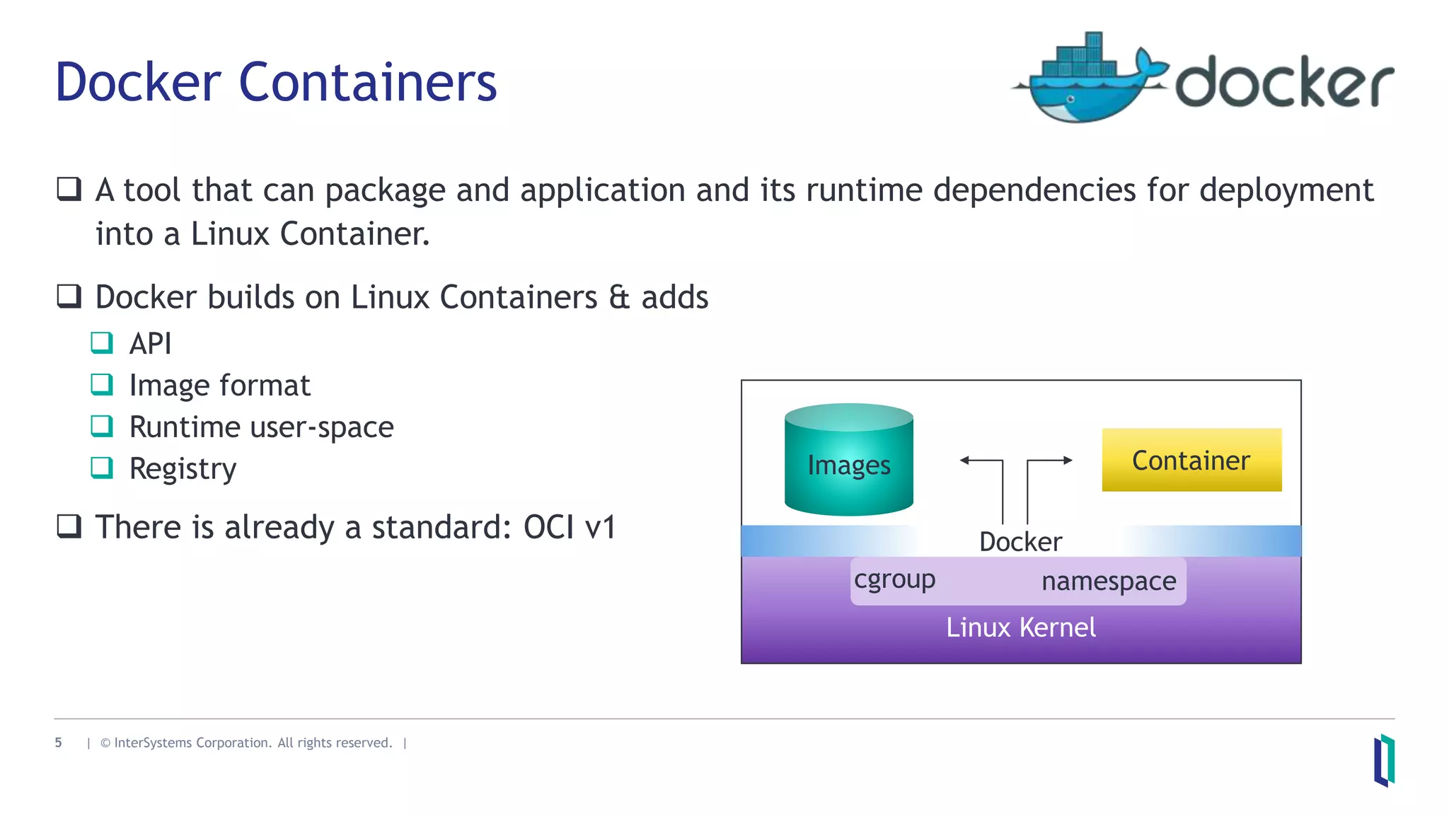 5 | © InterSystems Corporation. All rights reserved. |
Docker Containers
 A tool that can package and application and its runtime dependencies for deployment
into a Linux Container.
 Docker builds on Linux Containers & adds
 API
 Image format
 Runtime user-space
 Registry
 There is already a standard: OCI v1
Linux Kernel
cgroup namespace
Images Container
Docker
 