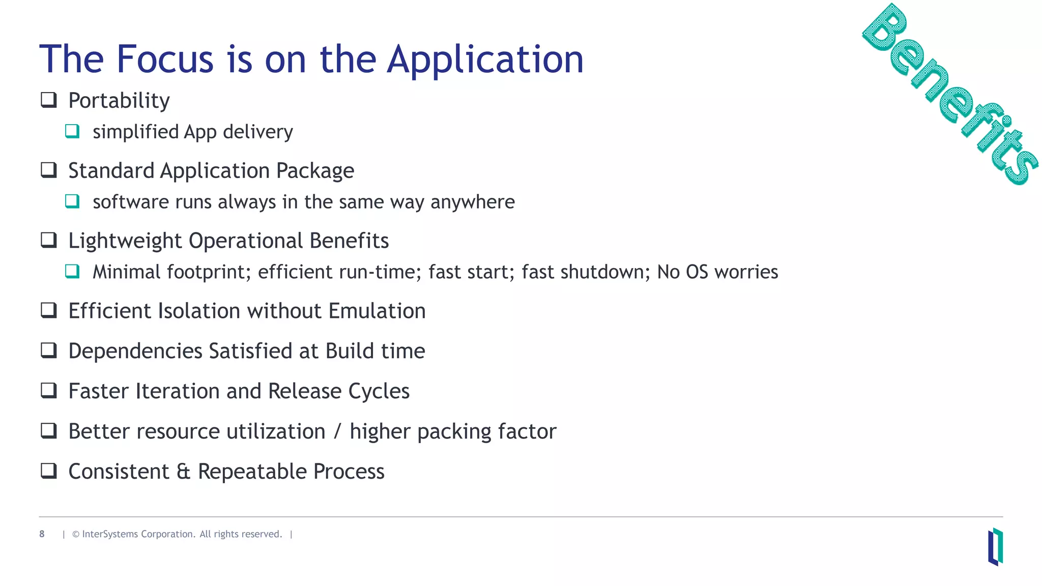 8 | © InterSystems Corporation. All rights reserved. |
The Focus is on the Application
 Portability
 simplified App delivery
 Standard Application Package
 software runs always in the same way anywhere
 Lightweight Operational Benefits
 Minimal footprint; efficient run-time; fast start; fast shutdown; No OS worries
 Efficient Isolation without Emulation
 Dependencies Satisfied at Build time
 Faster Iteration and Release Cycles
 Better resource utilization / higher packing factor
 Consistent & Repeatable Process
 