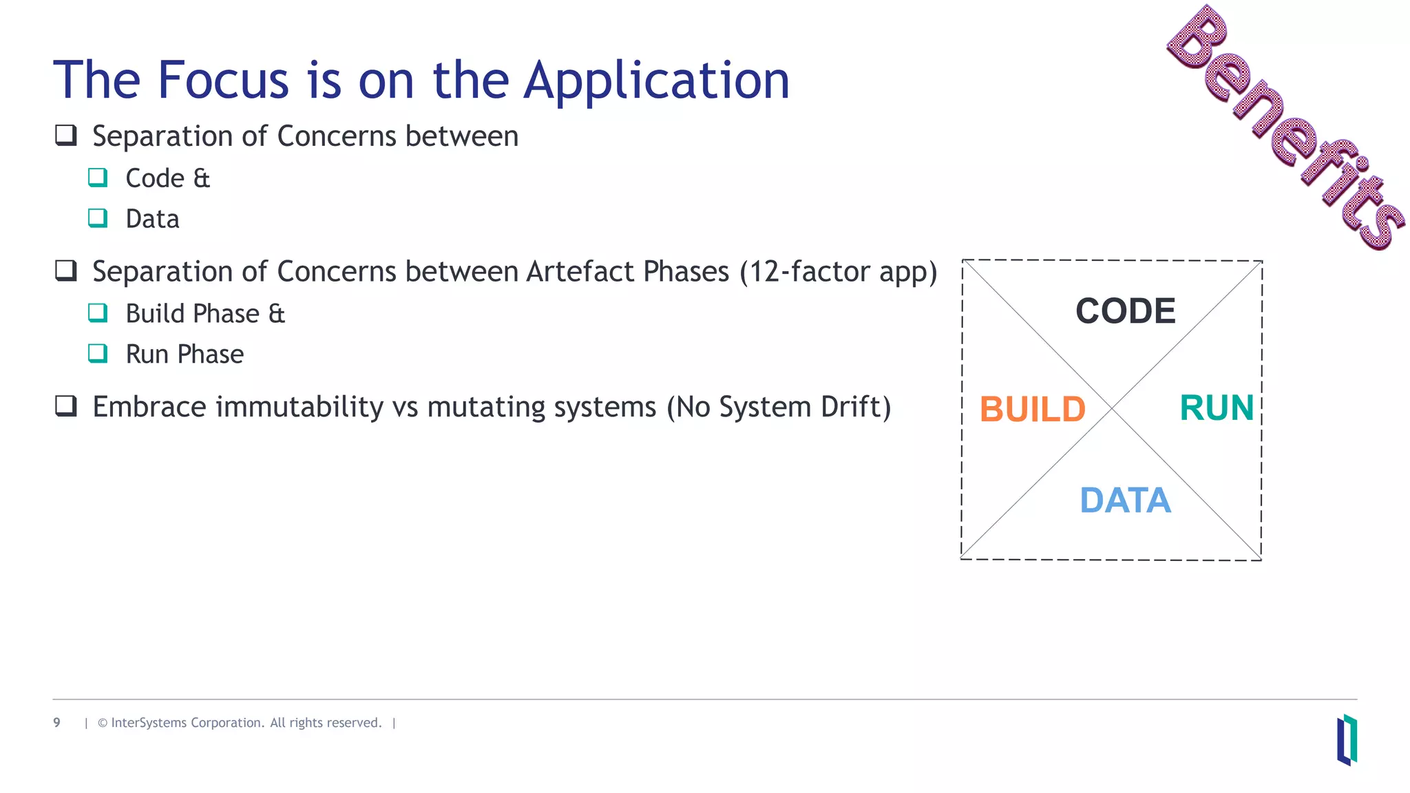 9 | © InterSystems Corporation. All rights reserved. |
The Focus is on the Application
 Separation of Concerns between
 Code &
 Data
 Separation of Concerns between Artefact Phases (12-factor app)
 Build Phase &
 Run Phase
 Embrace immutability vs mutating systems (No System Drift) BUILD RUN
CODE
DATA
 