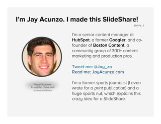 I’m Jay Acunzo. I made this SlideShare!

(sorry...)

I’m a senior content manager at
HubSpot, a former Googler, and cofounder of Boston Content, a
community group of 300+ content
marketing and production pros.
Tweet me: @Jay_zo
Read me: JayAcunzo.com
Photo Disclaimer: 
In real life, I have both
a torso and limbs. 

I’m a former sports journalist (I even
wrote for a print publication) and a
huge sports nut, which explains this
crazy idea for a SlideShare.

 