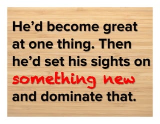 He’d become great
at one thing. Then
he’d set his sights on
something new
and dominate that.

 