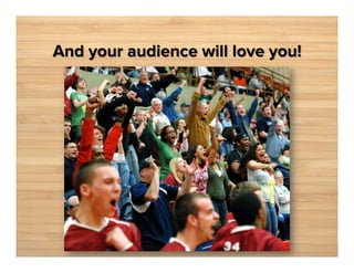 And your audience will love you!

 