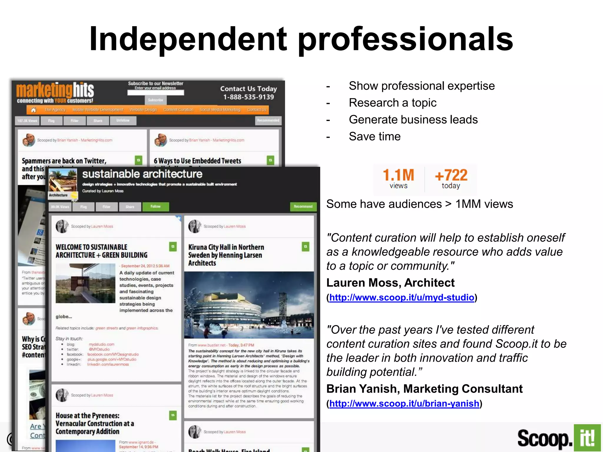 Independent professionals
-

Show professional expertise
Research a topic
Generate business leads
Save time

Some have audiences > 1MM views
"Content curation will help to establish oneself
as a knowledgeable resource who adds value
to a topic or community."
Lauren Moss, Architect
(http://www.scoop.it/u/myd-studio)

"Over the past years I've tested different
content curation sites and found Scoop.it to be
the leader in both innovation and traffic
building potential.”
Brian Yanish, Marketing Consultant
(http://www.scoop.it/u/brian-yanish)

@gdecugis

 