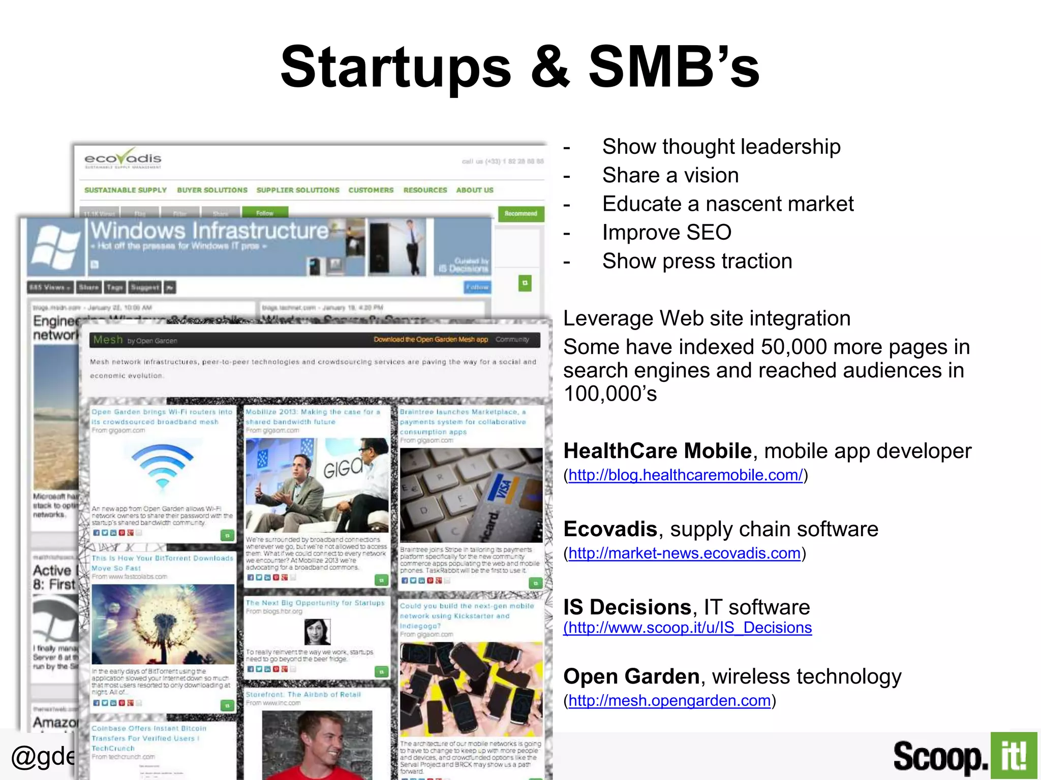 Startups & SMB’s
-

Show thought leadership
Share a vision
Educate a nascent market
Improve SEO
Show press traction

Leverage Web site integration
Some have indexed 50,000 more pages in
search engines and reached audiences in
100,000’s

HealthCare Mobile, mobile app developer
(http://blog.healthcaremobile.com/)

Ecovadis, supply chain software
(http://market-news.ecovadis.com)

IS Decisions, IT software
(http://www.scoop.it/u/IS_Decisions))

Open Garden, wireless technology
(http://mesh.opengarden.com)

@gdecugis

 