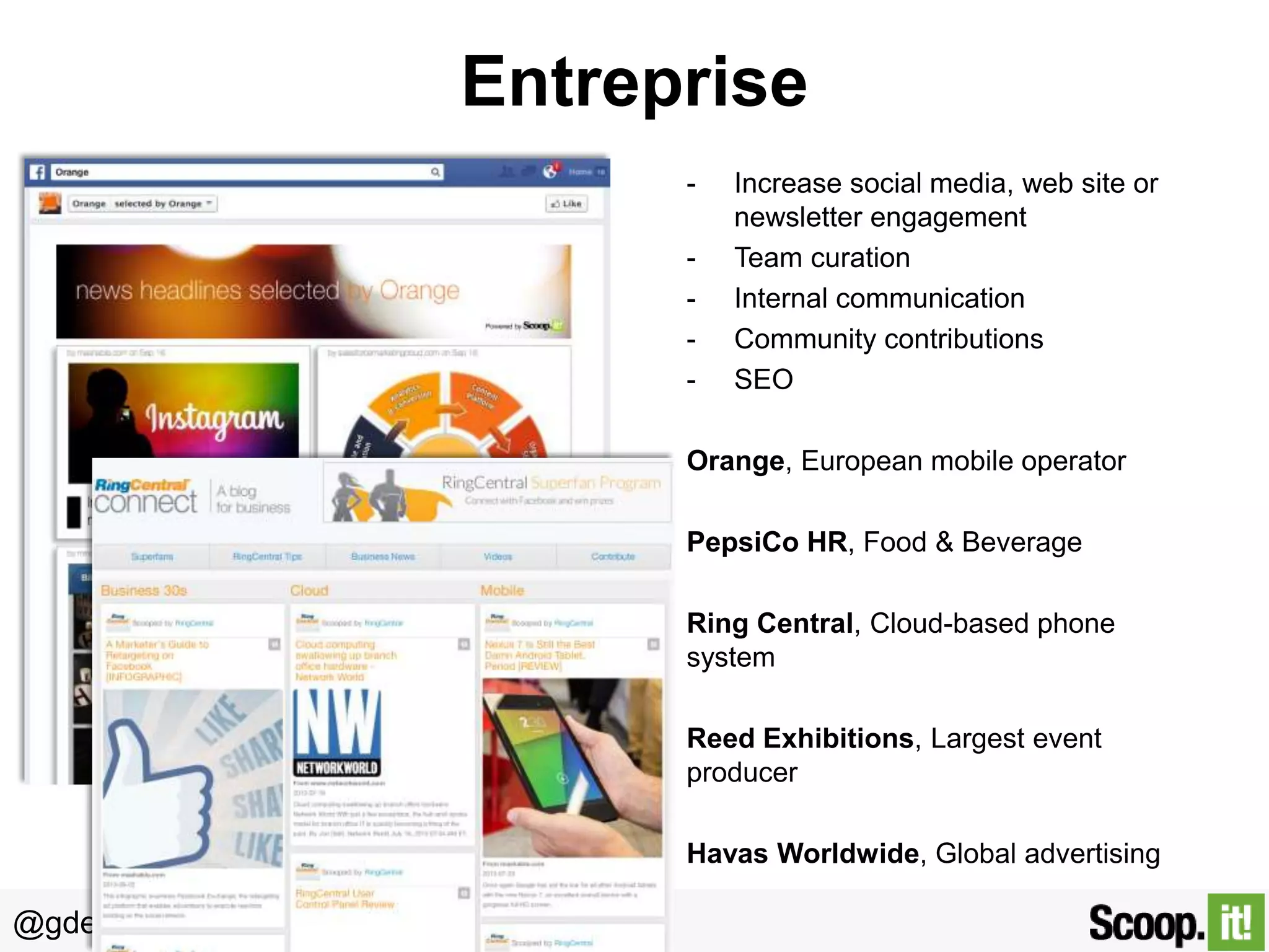 Entreprise
-

Increase social media, web site or
newsletter engagement
Team curation
Internal communication
Community contributions
SEO

Orange, European mobile operator

PepsiCo HR, Food & Beverage
Ring Central, Cloud-based phone
system
Reed Exhibitions, Largest event
producer
Havas Worldwide, Global advertising

@gdecugis

 