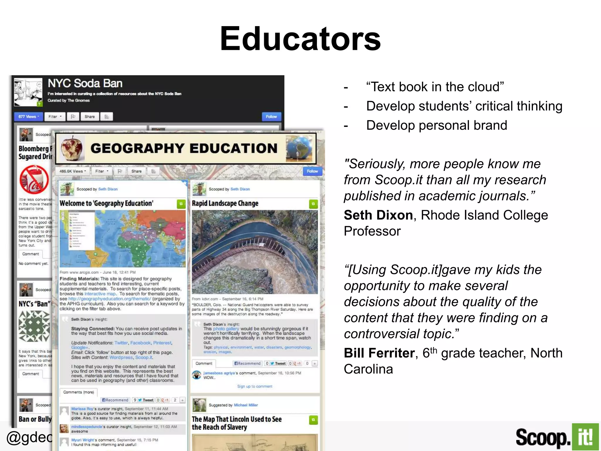 Educators
-

“Text book in the cloud”
Develop students’ critical thinking
Develop personal brand

"Seriously, more people know me
from Scoop.it than all my research
published in academic journals.”
Seth Dixon, Rhode Island College
Professor
“[Using Scoop.it]gave my kids the
opportunity to make several
decisions about the quality of the
content that they were finding on a
controversial topic.”
Bill Ferriter, 6th grade teacher, North
Carolina

@gdecugis

 