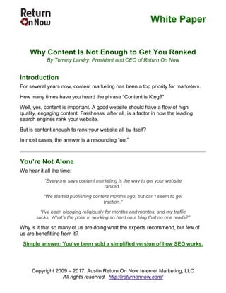 White Paper
Copyright 2009 – 2017, Austin Return On Now Internet Marketing, LLC
All rights reserved. http://returnonnow.com/
Why Content Is Not Enough to Get You Ranked
By Tommy Landry, President and CEO of Return On Now
Introduction
For several years now, content marketing has been a top priority for marketers.
How many times have you heard the phrase “Content is King?”
Well, yes, content is important. A good website should have a flow of high
quality, engaging content. Freshness, after all, is a factor in how the leading
search engines rank your website.
But is content enough to rank your website all by itself?
In most cases, the answer is a resounding “no.”
You’re Not Alone
We hear it all the time:
“Everyone says content marketing is the way to get your website
ranked.”
“We started publishing content months ago, but can’t seem to get
traction.”
“I’ve been blogging religiously for months and months, and my traffic
sucks. What’s the point in working so hard on a blog that no one reads?”
Why is it that so many of us are doing what the experts recommend, but few of
us are benefitting from it?
Simple answer: You’ve been sold a simplified version of how SEO works.
 