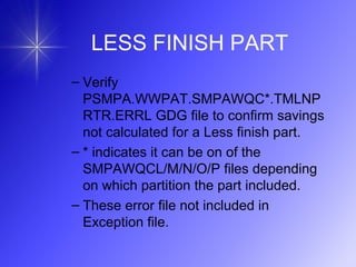 LESS FINISH PART
– Verify
PSMPA.WWPAT.SMPAWQC*.TMLNP
RTR.ERRL GDG file to confirm savings
not calculated for a Less finish part.
– * indicates it can be on of the
SMPAWQCL/M/N/O/P files depending
on which partition the part included.
– These error file not included in
Exception file.
 