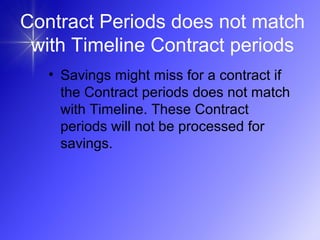 Contract Periods does not match
with Timeline Contract periods
• Savings might miss for a contract if
the Contract periods does not match
with Timeline. These Contract
periods will not be processed for
savings.
 