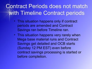 Contract Periods does not match
with Timeline Contract periods
• This situation happens only if contract
periods are amended and Contract
Savings ran before Timeline ran.
• This situation happens very rarely when
Mega base material runs and Contract
Savings get detailed and OCB starts
(Sunday 12 PM EST) even before
contract savings processing is started or
before completion.
 