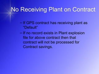 – If GPS contract has receiving plant as
“Default”
– If no record exists in Plant explosion
file for above contract then that
contract will not be processed for
Contract savings.
No Receiving Plant on Contract
 