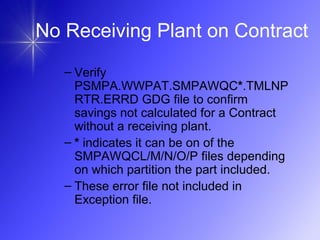– Verify
PSMPA.WWPAT.SMPAWQC*.TMLNP
RTR.ERRD GDG file to confirm
savings not calculated for a Contract
without a receiving plant.
– * indicates it can be on of the
SMPAWQCL/M/N/O/P files depending
on which partition the part included.
– These error file not included in
Exception file.
No Receiving Plant on Contract
 