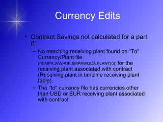 • Contract Savings not calculated for a part
if:
– No matching receiving plant found on “To”
Currency/Plant file
(PSMPA.WWPUF.SMPAWQCA.PLANT(0)) for the
receiving plant associated with contract
(Receiving plant in timeline receiving plant
table).
– The "to" currency file has currencies other
than USD or EUR receiving plant associated
with contract.
Currency Edits
 