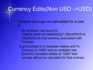 • Contract Savings not calculated for a part
if:
– No Multiplier rate found (in
PSMPA.WWPJW.SMPAWQC*.TMLNPRTR.N
ONUSDM) for that currency associated with
Contract.
E.g:If contract is in Canadian dollars and To
Currency is “USD” and no multiplier rate
found for Canadian dollars to “USD” then
savings will not be calculated for that contract.
Currency Edits(Non USD ->USD)
 