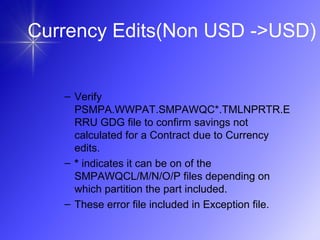 Currency Edits(Non USD ->USD)
– Verify
PSMPA.WWPAT.SMPAWQC*.TMLNPRTR.E
RRU GDG file to confirm savings not
calculated for a Contract due to Currency
edits.
– * indicates it can be on of the
SMPAWQCL/M/N/O/P files depending on
which partition the part included.
– These error file included in Exception file.
 