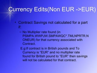 • Contract Savings not calculated for a part
if:
– No Multiplier rate found (in
PSMPA.WWPJW.SMPAWQC*.TMLNPRTR.N
ONEUR) for that currency associated with
Contract.
E.g:If contract is in British pounds and To
Currency is “EUR” and no multiplier rate
found for British pound to “EUR” then savings
will not be calculated for that contract.
Currency Edits(Non EUR ->EUR)
 