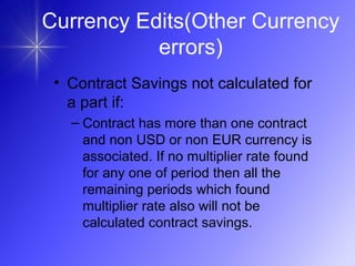 • Contract Savings not calculated for
a part if:
– Contract has more than one contract
and non USD or non EUR currency is
associated. If no multiplier rate found
for any one of period then all the
remaining periods which found
multiplier rate also will not be
calculated contract savings.
Currency Edits(Other Currency
errors)
 