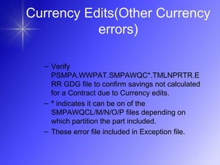 Currency Edits(Other Currency
errors)
– Verify
PSMPA.WWPAT.SMPAWQC*.TMLNPRTR.E
RR GDG file to confirm savings not calculated
for a Contract due to Currency edits.
– * indicates it can be on of the
SMPAWQCL/M/N/O/P files depending on
which partition the part included.
– These error file included in Exception file.
 