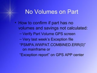 No Volumes on Part
• How to confirm if part has no
volumes and savings not calculated:
– Verify Part Volume GPS screen
– Very last week’s Exception file
“PSMPA.WWPAT.COMBINED.ERR(0)”
on mainframe or
“Exception report” on GPS APP center
 