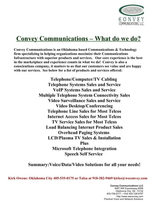 Convey Communications – What do we do?
   Convey Communications is an Oklahoma based Communications & Technology
   firm specializing in helping organizations maximize their Communications
   Infrastructure with superior products and services. Our core experience is the best
   in the marketplace and experience counts in what we do! Convey is also a
   conscientious company, it matters to us that our customers see value and are happy
   with our services. See below for a list of products and services offered:

                       Telephone/Computer/TV Cabling
                      Telephone Systems Sales and Service
                         VoIP Systems Sales and Service
                  Multiple Telephone System Connectivity Sales
                      Video Surveillance Sales and Service
                          Video Desktop/Conferencing
                     Telephone Line Sales for Most Telcos
                     Internet Access Sales for Most Telcos
                        TV Service Sales for Most Telcos
                    Load Balancing Internet Product Sales
                           Overhead Paging Systems
                      LCD/Plasma TV Sales & Installation
                                      Plus
                        Microsoft Telephone Integration
                               Speech Self Service

            Summary:Voice/Data/Video Solutions for all your needs!

Kirk Owens: Oklahoma City 405-535-0175 or Tulsa at 918-382-9469 kirko@weconvey.com
                                                                   Convey Communications LLC
                                                                        6957 NW Expressway #268
                                                                         Oklahoma City, OK 73132
                                                               405-728-9777 – FAX 405-728-9797
                                                                         http://www.weconvey.com
                                                             Practical Voice and Network Solutions
 