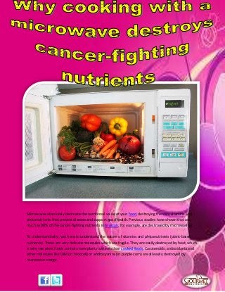 Microwaves absolutely decimate the nutritional value of your food, destroying the very vitamins and
phytonutrients that prevent disease and support good health. Previous studies have shown that as
much as 98% of the cancer-fighting nutrients in broccoli, for example, are destroyed by microwaving.
To understand why, you have to understand the nature of vitamins and phytonutrients (plant-based
nutrients). These are very delicate molecules which are fragile. They are easily destroyed by heat, which
is why raw plant foods contain more plant nutrients than cooked foods. Carotenoids, antioxidants and
other molecules like DIM (in broccoli) or anthocyanins (in purple corn) are all easily destroyed by
microwave energy.
 