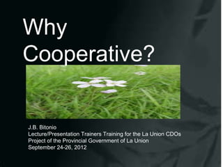 Why
Cooperative?


J.B. Bitonio
Lecture/Presentation Trainers Training for the La Union CDOs
Project of the Provincial Government of La Union
September 24-26, 2012
 