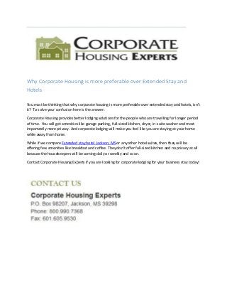 Why Corporate Housing is more preferable over Extended Stay and
Hotels
You must be thinking that why corporate housing is more preferable over extended stay and hotels, isn’t
it? To solve your confusion here is the answer:
Corporate Housing provides better lodging solutions for the people who are travelling for longer period
of time. You will get amenities like garage parking, full-sized kitchen, dryer, in-suite washer and most
importantly more privacy. And corporate lodging will make you feel like you are staying at your home
while away from home.
While if we compare Extended stay hotel Jackson, MS or any other hotel suites, then they will be
offering few amenities like breakfast and coffee. They don’t offer full-sized kitchen and no privacy at all
because the housekeepers will be coming daily or weekly and so on.
Contact Corporate Housing Experts if you are looking for corporate lodging for your business stay today!
 