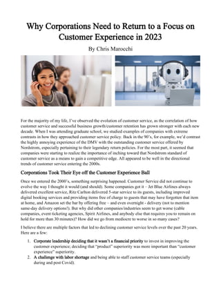 Why Corporations Need to Return to a Focus on
Customer Experience in 2023
By Chris Marocchi
For the majority of my life, I’ve observed the evolution of customer service, as the correlation of how
customer service and successful business growth/customer retention has grown stronger with each new
decade. When I was attending graduate school, we studied examples of companies with extreme
contrasts in how they approached customer service policy. Back in the 90’s, for example, we’d contrast
the highly annoying experience of the DMV with the outstanding customer service offered by
Nordstrom, especially pertaining to their legendary return policies. For the most part, it seemed that
companies were starting to realize the importance of inching toward that Nordstrom standard of
customer service as a means to gain a competitive edge. All appeared to be well in the directional
trends of customer service entering the 2000s.
Corporations Took Their Eye off the Customer Experience Ball
Once we entered the 2000’s, something surprising happened. Customer Service did not continue to
evolve the way I thought it would (and should). Some companies got it – Jet Blue Airlines always
delivered excellent service, Ritz Carlton delivered 5-star service to its guests, including improved
digital booking services and providing items free of charge to guests that may have forgotten that item
at home, and Amazon set the bar by offering free – and even overnight - delivery (not to mention
same-day delivery options!). But why did other companies/industries seem to get worse (cable
companies, event ticketing agencies, Spirit Airlines, and anybody else that requires you to remain on
hold for more than 30 minutes)? How did we go from mediocre to worse in so many cases?
I believe there are multiple factors that led to declining customer service levels over the past 20 years.
Here are a few:
1. Corporate leadership deciding that it wasn’t a financial priority to invest in improving the
customer experience; deciding that “product” superiority was more important than “customer
experience” superiority.
2. A challenge with labor shortage and being able to staff customer service teams (especially
during and post Covid).
 