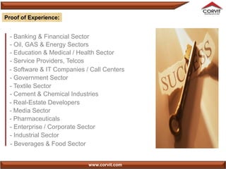 Proof of Experience:


 - Banking & Financial Sector
 - Oil, GAS & Energy Sectors
 - Education & Medical / Health Sector
 - Service Providers, Telcos
 - Software & IT Companies / Call Centers
 - Government Sector
 - Textile Sector
 - Cement & Chemical Industries
 - Real-Estate Developers
 - Media Sector
 - Pharmaceuticals
 - Enterprise / Corporate Sector
 - Industrial Sector
 - Beverages & Food Sector


                            www.corvit.com
 