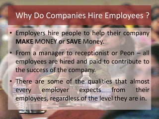 • Employers hire people to help their company
MAKE MONEY or SAVE Money.
• From a manager to receptionist or Peon – all
employees are hired and paid to contribute to
the success of the company.
• There are some of the qualities that almost
every employer expects from their
employees, regardless of the level they are in.
Why Do Companies Hire Employees ?
 