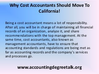 Why Cost Accountants Should Move To
                California!

Being a cost accountant means a lot of responsibility.
After all, you will be in charge of maintaining all financial
records of an organization, analyze it, and share
recommendations with the top management. At the
same time, cost accountants, also known as
management accountants, have to ensure that
accounting standards and regulations are being met as
far as accounting records and the company’s services
and processes go.

        www.accountingdegreetalk.org
 