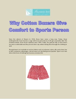 Since the advent of Boxers in 1944, these have come a long way. Today, these
undergarments have become a rage with men and women of all ages especially after the
commencement of the boxer rebellion since 1990. Today, the general take is that boxers
are more comfortable and they do not show any embarrassing lines through the clothing as
well.
Though boxers are available in various fabrics such as polyester, nylon, silk, and cotton, due
to their numerous advantages, cotton boxers are becoming more popular. Sport is an area
where this form of clothing has become an instant hit.
 