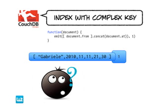 index with complex key

     function(document) {
         emit([ document.from ].concat(document.at)), 1)
     }




[ “Gabriele”,2010,11,11,21,30 ]              1
 