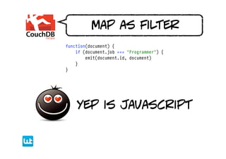 map as filter
function(document) {
    if (document.job === "Programmer") {
        emit(document.id, document)
    }
}




    yep is javascript
 