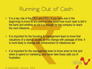 © harbinder narula, 2014
Running Out of Cash
•  It is a key role of the CEO and CFO ( if you have one in the
beginning) to know at any point of time about how much cash is left in
the bank and whether or not it is enough for the company to reach
the next milestone.
•  It is important for the founding & management team to know that
valuations of a startup usually do not change with passage of time. It
is more likely to change with achievement of milestones set.
•  It is important for the management team to know when to hire and
when to spend on marketing, and never take these calls out of
frustration.
 