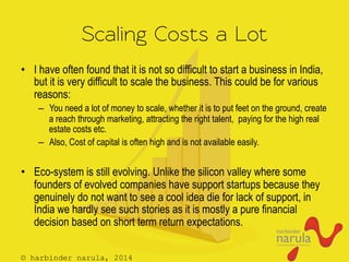 © harbinder narula, 2014
Scaling Costs a Lot
•  I have often found that it is not so difficult to start a business in India,
but it is very difficult to scale the business. This could be for various
reasons:
–  You need a lot of money to scale, whether it is to put feet on the ground, create
a reach through marketing, attracting the right talent, paying for the high real
estate costs etc.
–  Also, Cost of capital is often high and is not available easily.
•  Eco-system is still evolving. Unlike the silicon valley where some
founders of evolved companies have support startups because they
genuinely do not want to see a cool idea die for lack of support, in
India we hardly see such stories as it is mostly a pure financial
decision based on short term return expectations.
 